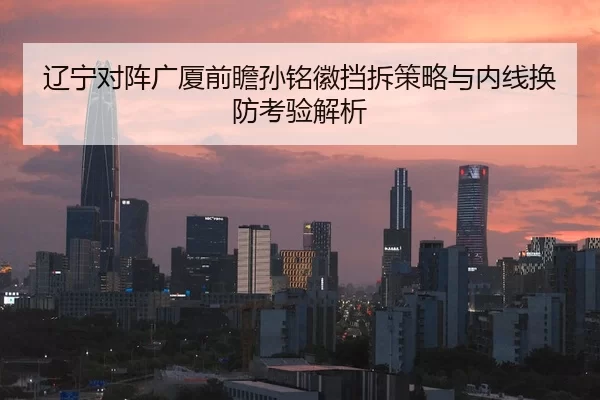 辽宁对阵广厦前瞻孙铭徽挡拆策略与内线换防考验解析