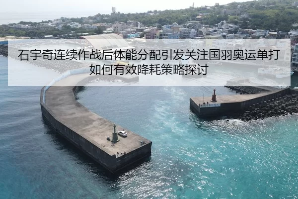 石宇奇连续作战后体能分配引发关注国羽奥运单打如何有效降耗策略探讨
