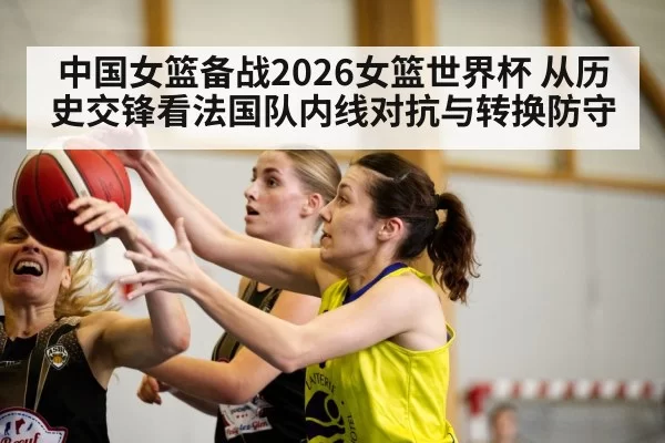 中国女篮备战2026女篮世界杯 从历史交锋看法国队内线对抗与转换防守