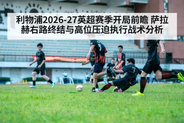 利物浦2026-27英超赛季开局前瞻 萨拉赫右路终结与高位压迫执行战术分析